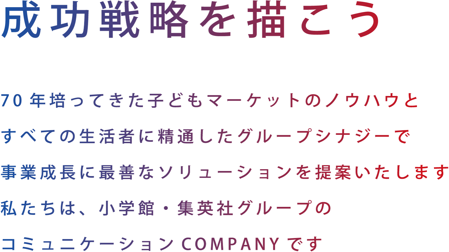 成功戦略を描こう　70年培ってきたマーケットのノウハウとすべての生活者に精通したグループシナジーで事業成長に最善なソリューションを提案いたします。私たちは、小学館・集英社グループのコミュニケーションCOMPANYです