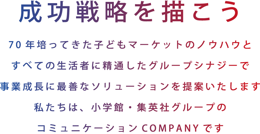 成功戦略を描こう　70年培ってきたマーケットのノウハウとすべての生活者に精通したグループシナジーで事業成長に最善なソリューションを提案いたします。私たちは、小学館・集英社グループのコミュニケーションCOMPANYです